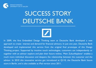 DESIGN THINKING
      UNIVERSITY OF ST. GALLEN




                      SUCCESS STORY
                      DEUTSCHE BANK

In 2009, the first Embedded Design Thinking team at Deutsche Bank developed a new
approach to create interest and demand for financial advisory. In just one year, Deutsche Bank
developed and implemented this service from the original final prototype of this Design
Thinking project. Supported by intuitive touch technologies, customers can independently or
together with an advisor explore and plan their future wishes. „Mein Zukunftsplaner‟ enables a
much more individual discussion and deepens the relationship between the customer and the
advisor. In 2010 this innovative service got introduced at Q110, the Deutsche Bank future
store in Berlin, and is also available as iPad version since 2011.
 