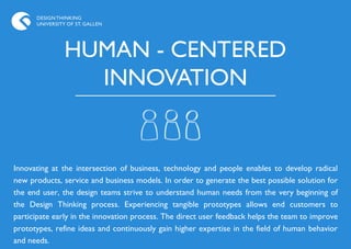DESIGN THINKING
      UNIVERSITY OF ST. GALLEN




                HUMAN - CENTERED
                  INNOVATION


Innovating at the intersection of business, technology and people enables to develop radical
new products, service and business models. In order to generate the best possible solution for
the end user, the design teams strive to understand human needs from the very beginning of
the Design Thinking process. Experiencing tangible prototypes allows end customers to
participate early in the innovation process. The direct user feedback helps the team to improve
prototypes, refine ideas and continuously gain higher expertise in the field of human behavior
and needs.
 