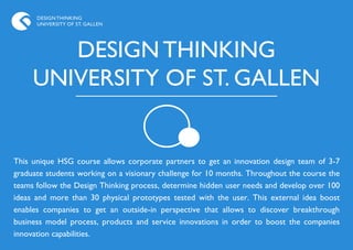 DESIGN THINKING
      UNIVERSITY OF ST. GALLEN




        DESIGN THINKING
     UNIVERSITY OF ST. GALLEN


This unique HSG course allows corporate partners to get an innovation design team of 3-7
graduate students working on a visionary challenge for 10 months. Throughout the course the
teams follow the Design Thinking process, determine hidden user needs and develop over 100
ideas and more than 30 physical prototypes tested with the user. This external idea boost
enables companies to get an outside-in perspective that allows to discover breakthrough
business model process, products and service innovations in order to boost the companies
innovation capabilities.
 