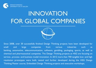 DESIGN THINKING
      UNIVERSITY OF ST. GALLEN




            INNOVATION
       FOR GLOBAL COMPANIES


Since 2008, over 30 successfully finished Design Thinking projects have been developed for
small      and      large     companies      from       various    industries      such     as
banking, automotive, telecommunication, software, gambling, packaging, sports, as well as
chemical and pharmaceutical companies. The Design Thinking projects at HSG are focusing on
service-, process- and business model innovation. In 2012 more than 700 tangible low- and high
resolution prototypes were built, tested and further developed during the HSG Design
Thinking Master course, Embedded Design Thinking projects and executive workshops.
 