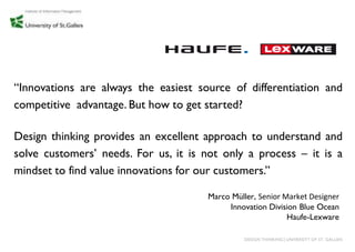 “Innovations are always the easiest source of differentiation and
competitive advantage. But how to get started?

Design thinking provides an excellent approach to understand and
solve customers‟ needs. For us, it is not only a process – it is a
mindset to find value innovations for our customers.”

                                      Marco Müller, Senior Market Designer
                                           Innovation Division Blue Ocean
                                                            Haufe-Lexware

                                               DESIGN THINKING│UNIVERSITY OF ST. GALLEN
 