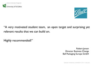 “A very motivated student team, an open target and surprising yet
relevant results that we can build on.

Highly recommended!”

                                                            Robert Jansen
                                               Director Business Change
                                            Ball Packaging Europe GmbH


                                             DESIGN THINKING│UNIVERSITY OF ST. GALLEN
 