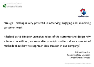 “Design Thinking is very powerful in observing, engaging, and immersing
customer needs.


It helped us to discover unknown needs of the customer and design new
solutions. In addition, we were able to obtain and introduce a new set of
methods about how we approach idea creation in our company.”

                                                                Michael Lewrick
                                                       Senior Strategy Manager
                                                         SWISSCOM IT Services

                                                   DESIGN THINKING│UNIVERSITY OF ST. GALLEN
 