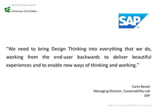 “We need to bring Design Thinking into everything that we do,
working from the end-user backwards to deliver beautiful
experiences and to enable new ways of thinking and working.”



                                                               Carlo Bevoli
                                       Managing Director, Sustainability Lab
                                                                        SAP

                                                DESIGN THINKING│UNIVERSITY OF ST. GALLEN
 