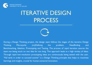 DESIGN THINKING
      UNIVERSITY OF ST. GALLEN




                     ITERATIVE DESIGN
                         PROCESS


During a Design Thinking project, the design team follows the stages of the iterative Design
Thinking        Microcycle:       (re)Defining     the      problem,     Needfinding      and
Benchmarking, Ideation, Prototyping and Testing. The process of rapid iteration assures the
team not being stuck on one idea for too long. This approach leads to a high variety of ideas.
Through rapid low-resolution prototyping ideas are continuously being tested with the user.
“Fail early in order to succeed sooner” is a Design Thinking principle that helps to maximize
learnings and insights, crucial for human-centered innovation.
 