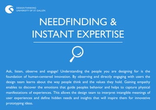 DESIGN THINKING
      UNIVERSITY OF ST. GALLEN




                    NEEDFINDING &
                  INSTANT EXPERTISE


Ask, listen, observe and engage! Understanding the people you are designing for is the
foundation of human-centered innovation. By observing and directly engaging with users the
design team learns about the way people think and the values they hold. Gaining empathy
enables to discover the emotions that guide peoples behavior and helps to capture physical
manifestations of experiences. This allows the design team to interpret intangible meanings of
user experiences and define hidden needs and insights that will inspire them for innovative
prototyping ideas.
 