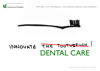 WHY LIMIT TO A TOOTHBRUSH? – LET‟S INNOVATE DENTAL CARE EXPERIENCE




    DENTAL CARE
                                   DESIGN THINKING│UNIVERSITY OF ST. GALLEN
 
