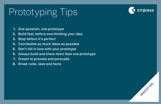 Prototyping Tips
PRO
TO
TYPE
One question, one prototype
Build fast, before overthinking your idea
Stop before it’s perfect
Cannibalize as much ideas as possible
Don’t fall in love with your prototype
Always build and share more than one prototype
Create to provoke and persuade
Break rules, laws and facts
1.
2.
3.
4.
5.
6.
7.
8.
 