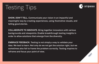 Testing Tips
TEST
SHOW, DON’T TELL. Communicate your vision in an impactful and
meaningful way by creating experiences, using illustrative visuals, and
telling good stories.
COLLABORATE TO INNOVATE. Bring together innovators with various
backgrounds and viewpoints. Enable breakthrough testing insights in
order to allow solutions that emerge from the diversity.
EMBRACE FEEDBACK. Testing is not simply a way to validate your
idea. We test to learn. Not only do we not get the solution right, but we
sometimes also fail to frame the problem correctly. Testing inspires to
reframe and focus your point of view.
 