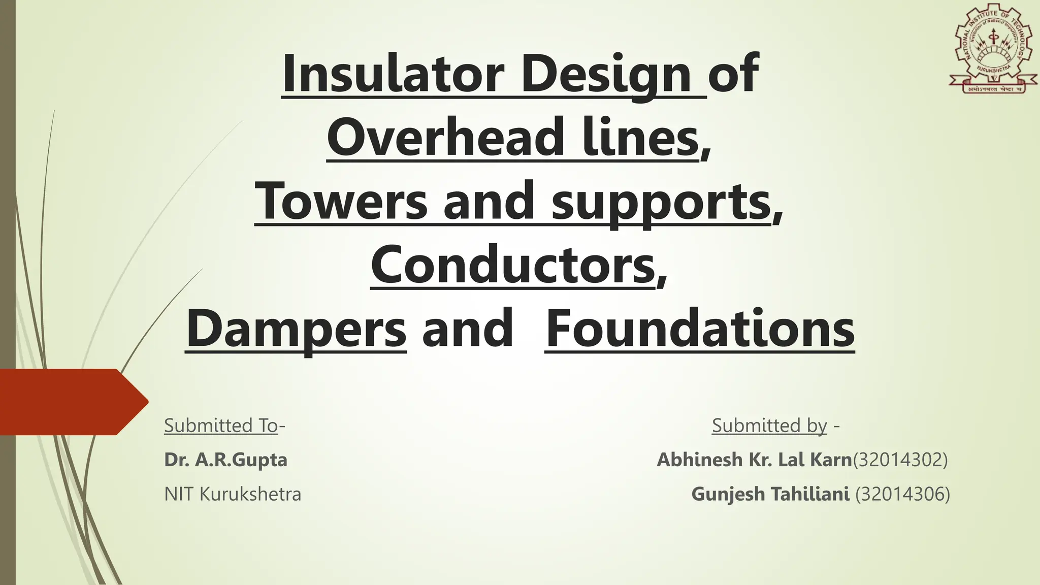 Insulator Design of
Overhead lines,
Towers and supports,
Conductors,
Dampers and Foundations
Submitted To-
Dr. A.R.Gupta
NIT Kurukshetra
Submitted by -
Abhinesh Kr. Lal Karn(32014302)
Gunjesh Tahiliani (32014306)
 