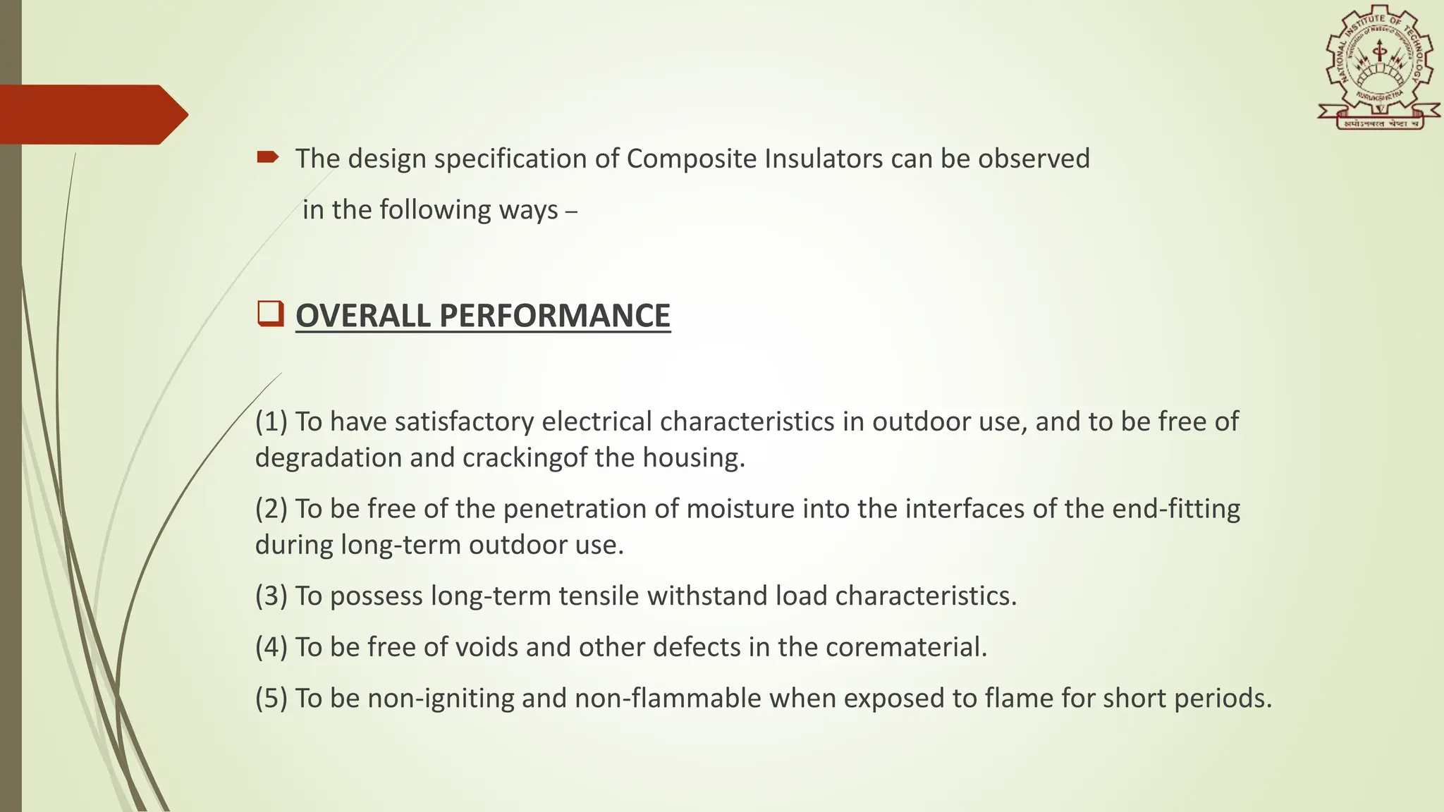  The design specification of Composite Insulators can be observed
in the following ways –
 OVERALL PERFORMANCE
(1) To have satisfactory electrical characteristics in outdoor use, and to be free of
degradation and crackingof the housing.
(2) To be free of the penetration of moisture into the interfaces of the end-fitting
during long-term outdoor use.
(3) To possess long-term tensile withstand load characteristics.
(4) To be free of voids and other defects in the corematerial.
(5) To be non-igniting and non-flammable when exposed to flame for short periods.
 