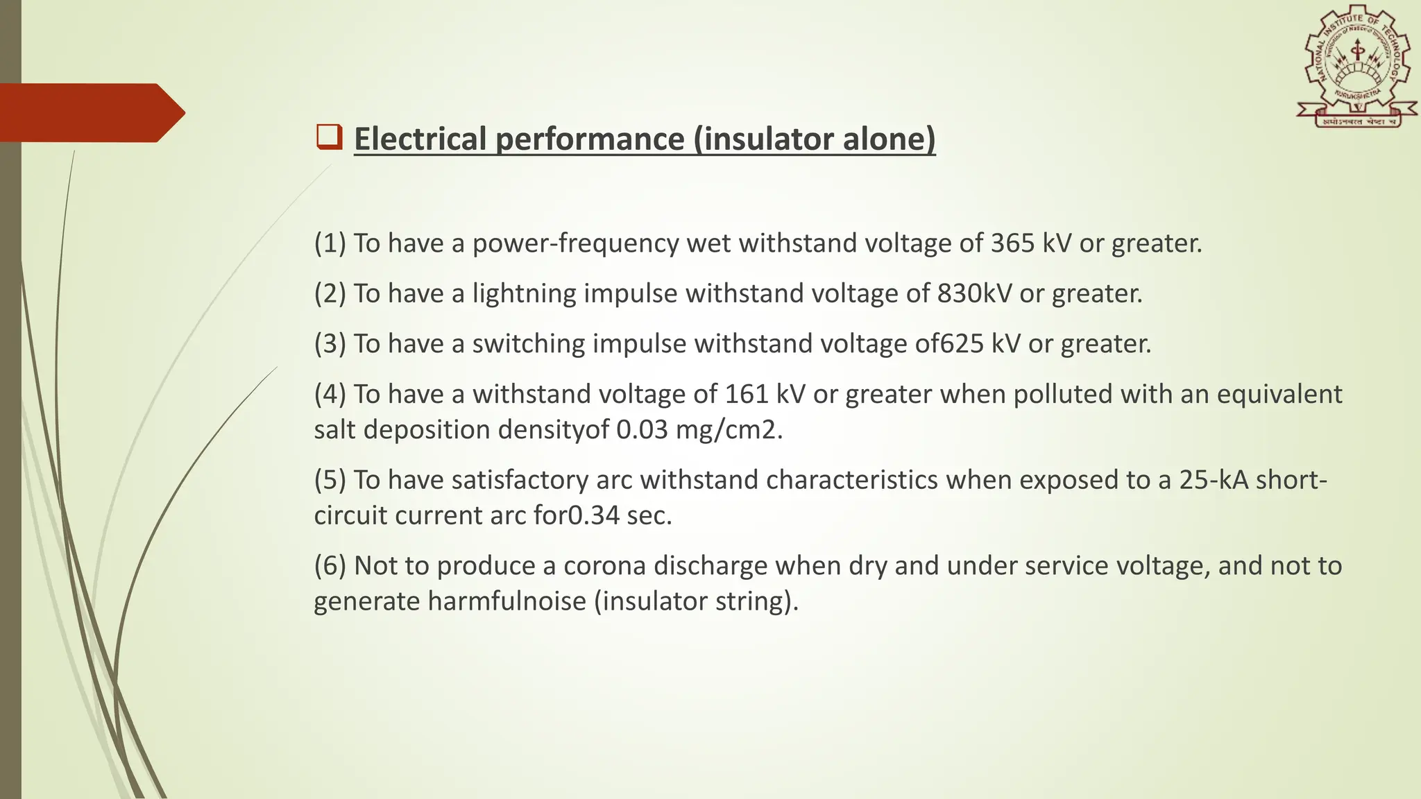  Electrical performance (insulator alone)
(1) To have a power-frequency wet withstand voltage of 365 kV or greater.
(2) To have a lightning impulse withstand voltage of 830kV or greater.
(3) To have a switching impulse withstand voltage of625 kV or greater.
(4) To have a withstand voltage of 161 kV or greater when polluted with an equivalent
salt deposition densityof 0.03 mg/cm2.
(5) To have satisfactory arc withstand characteristics when exposed to a 25-kA short-
circuit current arc for0.34 sec.
(6) Not to produce a corona discharge when dry and under service voltage, and not to
generate harmfulnoise (insulator string).
 