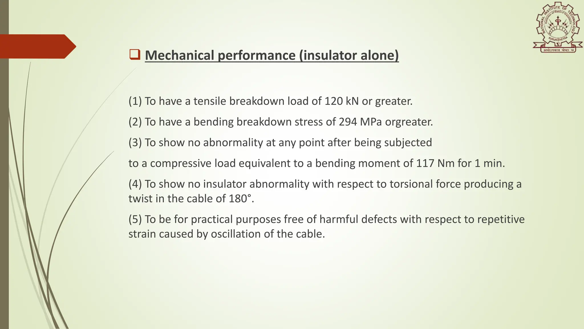  Mechanical performance (insulator alone)
(1) To have a tensile breakdown load of 120 kN or greater.
(2) To have a bending breakdown stress of 294 MPa orgreater.
(3) To show no abnormality at any point after being subjected
to a compressive load equivalent to a bending moment of 117 Nm for 1 min.
(4) To show no insulator abnormality with respect to torsional force producing a
twist in the cable of 180°.
(5) To be for practical purposes free of harmful defects with respect to repetitive
strain caused by oscillation of the cable.
 