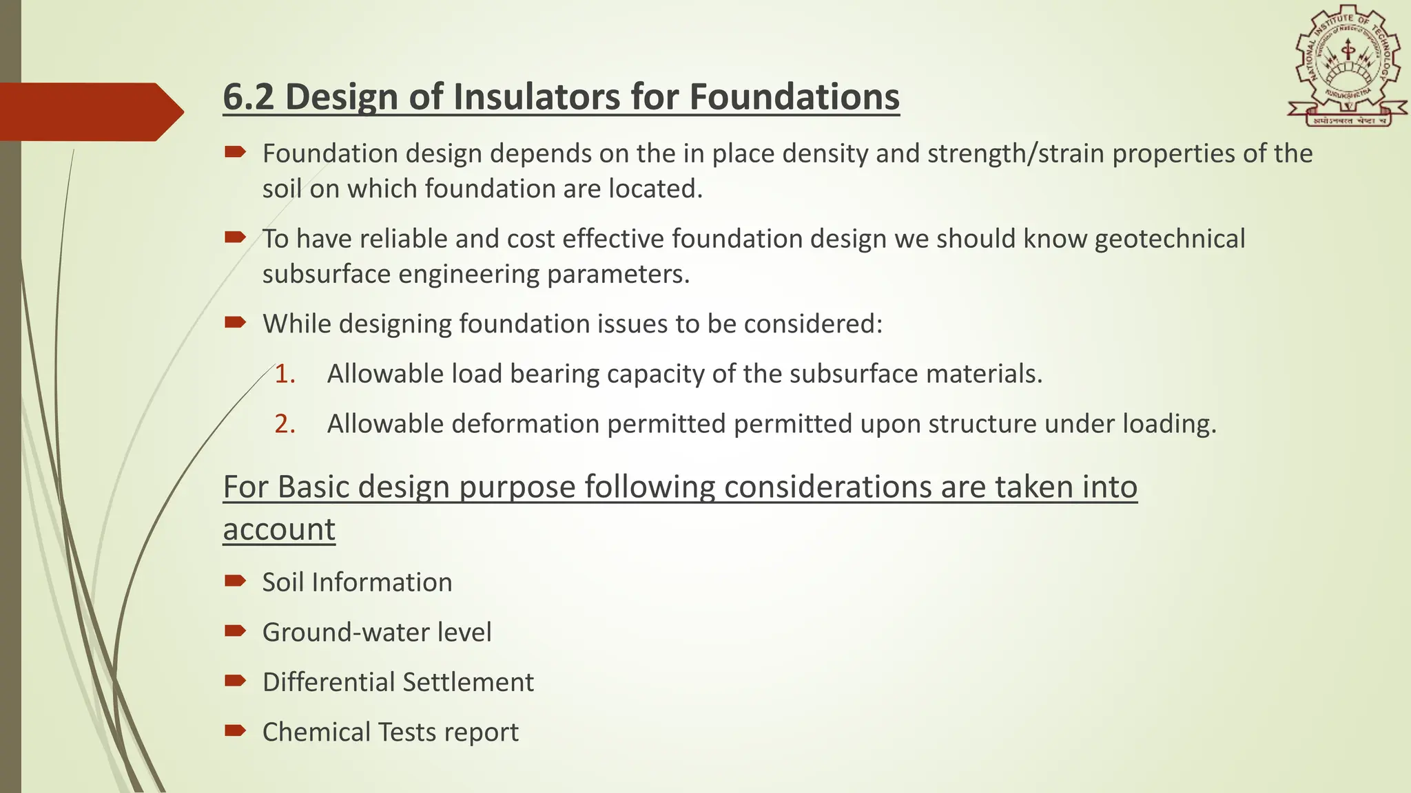 6.2 Design of Insulators for Foundations
 Foundation design depends on the in place density and strength/strain properties of the
soil on which foundation are located.
 To have reliable and cost effective foundation design we should know geotechnical
subsurface engineering parameters.
 While designing foundation issues to be considered:
1. Allowable load bearing capacity of the subsurface materials.​
2. Allowable deformation permitted permitted upon structure under loading.
For Basic design purpose following considerations are taken into
account
 Soil Information
 Ground-water level
 Differential Settlement
 Chemical Tests report
 