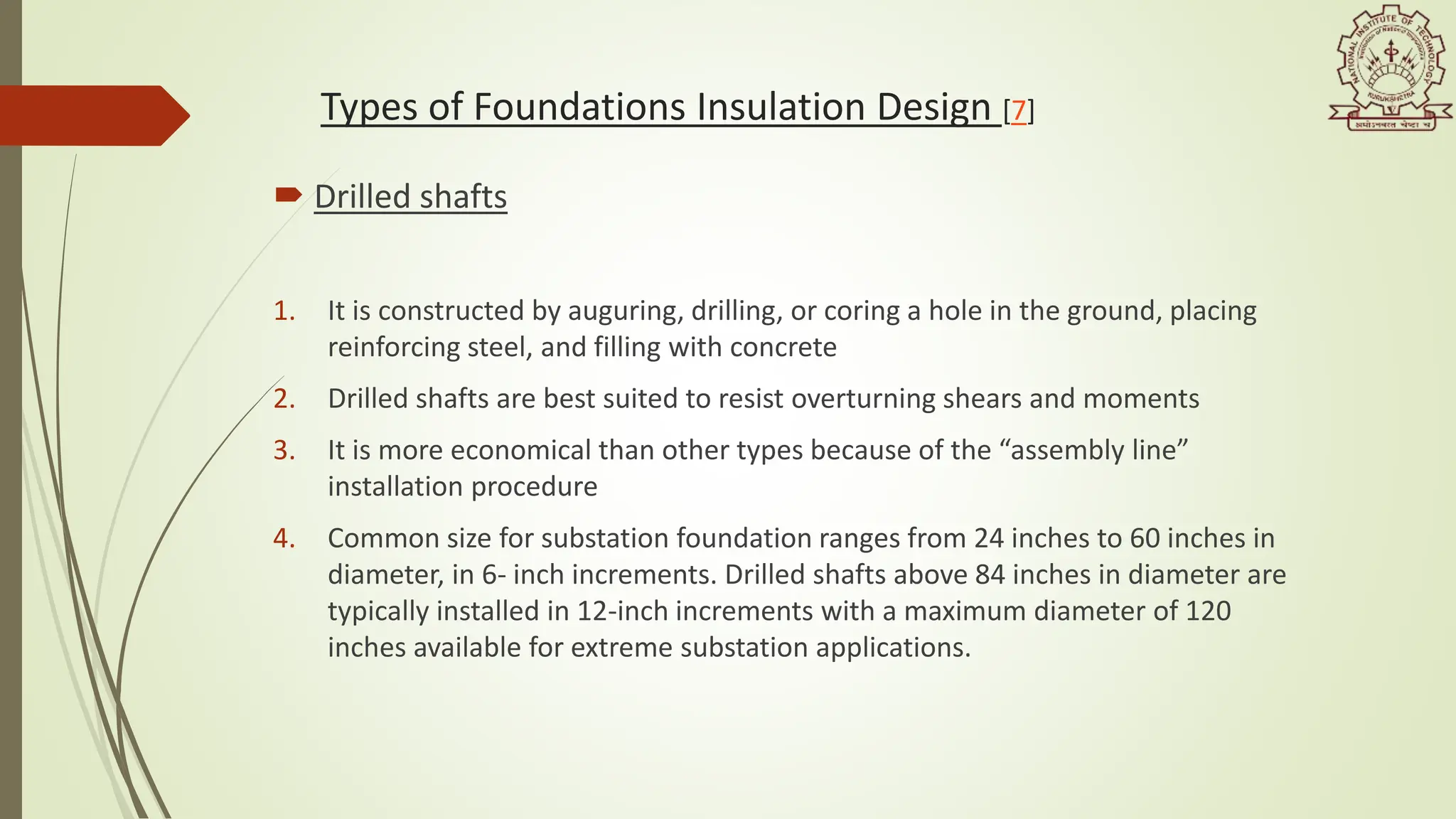 Types of Foundations Insulation Design [7]
 Drilled shafts
1. It is constructed by auguring, drilling, or coring a hole in the ground, placing
reinforcing steel, and filling with concrete
2. Drilled shafts are best suited to resist overturning shears and moments
3. It is more economical than other types because of the “assembly line”
installation procedure
4. Common size for substation foundation ranges from 24 inches to 60 inches in
diameter, in 6- inch increments. Drilled shafts above 84 inches in diameter are
typically installed in 12-inch increments with a maximum diameter of 120
inches available for extreme substation applications.
 