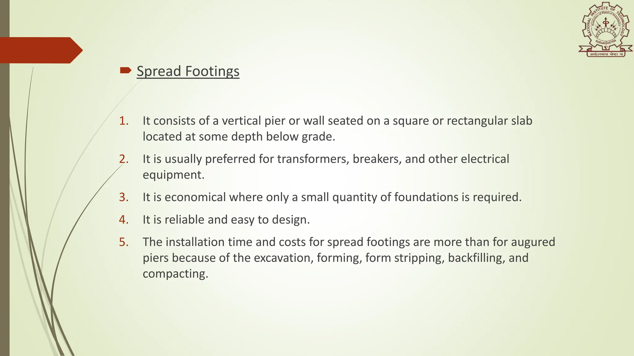  Spread Footings
1. It consists of a vertical pier or wall seated on a square or rectangular slab
located at some depth below grade.
2. It is usually preferred for transformers, breakers, and other electrical
equipment.
3. It is economical where only a small quantity of foundations is required.
4. It is reliable and easy to design.
5. The installation time and costs for spread footings are more than for augured
piers because of the excavation, forming, form stripping, backfilling, and
compacting.
 