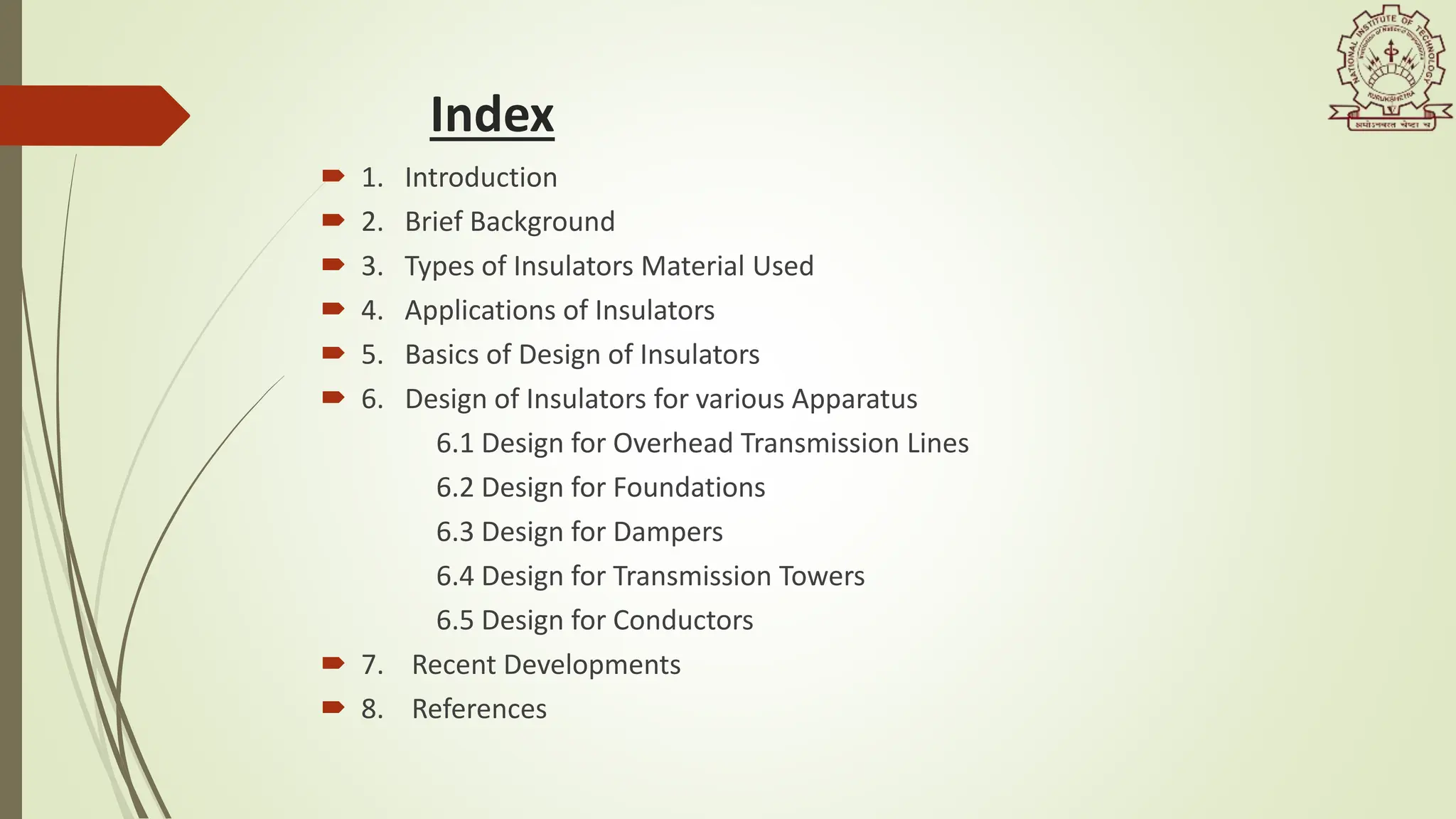 Index
 1. Introduction
 2. Brief Background
 3. Types of Insulators Material Used
 4. Applications of Insulators
 5. Basics of Design of Insulators
 6. Design of Insulators for various Apparatus
6.1 Design for Overhead Transmission Lines
6.2 Design for Foundations
6.3 Design for Dampers
6.4 Design for Transmission Towers
6.5 Design for Conductors
 7. Recent Developments
 8. References
 