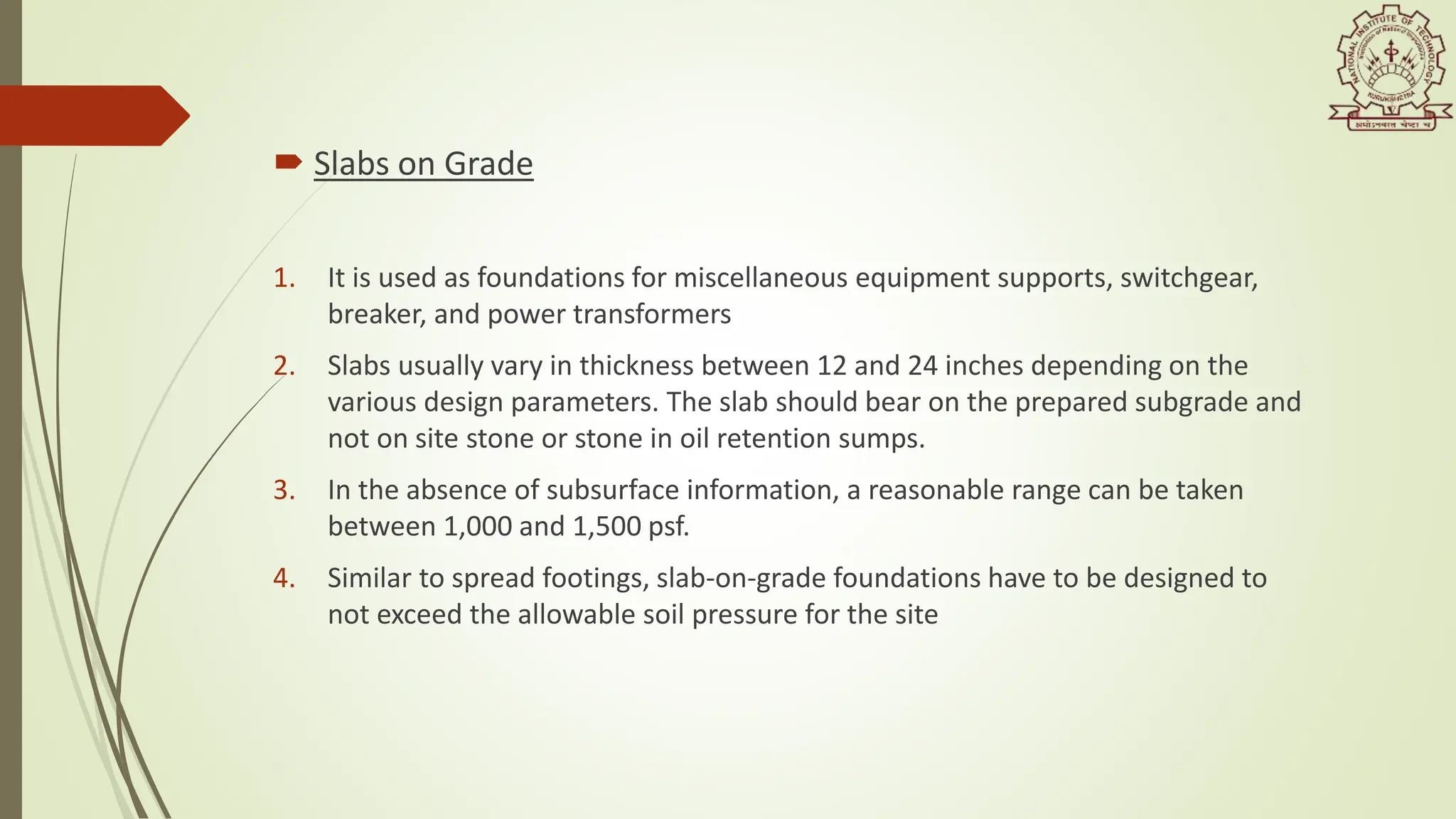  Slabs on Grade
1. It is used as foundations for miscellaneous equipment supports, switchgear,
breaker, and power transformers
2. Slabs usually vary in thickness between 12 and 24 inches depending on the
various design parameters. The slab should bear on the prepared subgrade and
not on site stone or stone in oil retention sumps.
3. In the absence of subsurface information, a reasonable range can be taken
between 1,000 and 1,500 psf.
4. Similar to spread footings, slab-on-grade foundations have to be designed to
not exceed the allowable soil pressure for the site
 