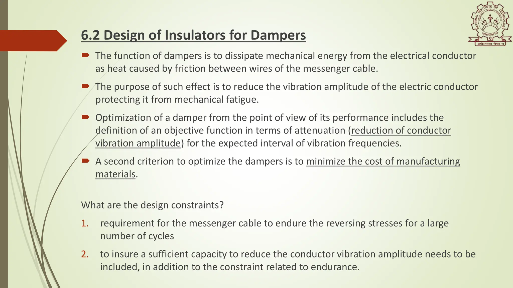 6.2 Design of Insulators for Dampers
 The function of dampers is to dissipate mechanical energy from the electrical conductor
as heat caused by friction between wires of the messenger cable.
 The purpose of such effect is to reduce the vibration amplitude of the electric conductor
protecting it from mechanical fatigue.
 Optimization of a damper from the point of view of its performance includes the
definition of an objective function in terms of attenuation (reduction of conductor
vibration amplitude) for the expected interval of vibration frequencies.
 A second criterion to optimize the dampers is to minimize the cost of manufacturing
materials.
What are the design constraints?
1. requirement for the messenger cable to endure the reversing stresses for a large
number of cycles
2. to insure a sufficient capacity to reduce the conductor vibration amplitude needs to be
included, in addition to the constraint related to endurance.
 