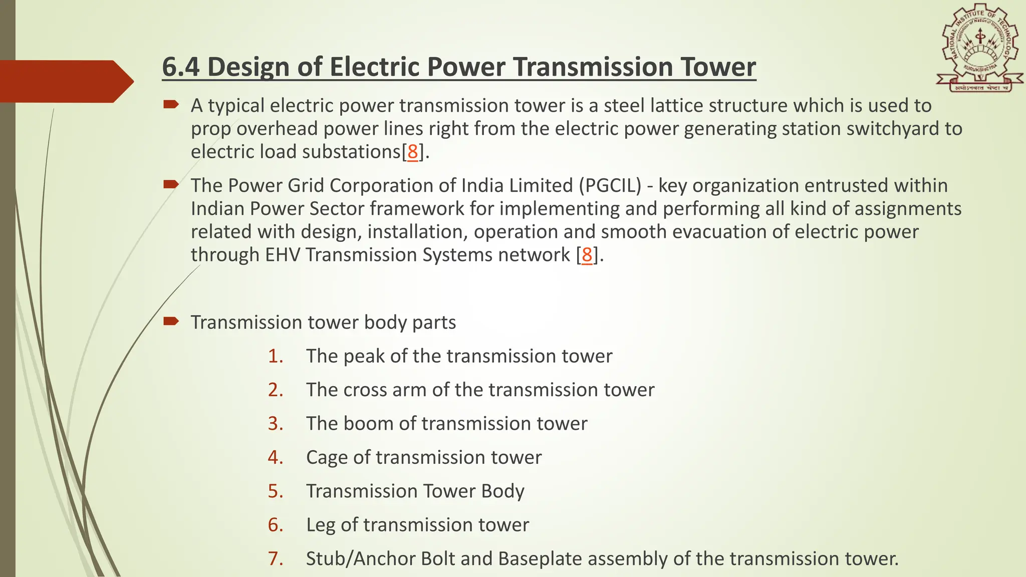 6.4 Design of Electric Power Transmission Tower
 A typical electric power transmission tower is a steel lattice structure which is used to
prop overhead power lines right from the electric power generating station switchyard to
electric load substations[8].
 The Power Grid Corporation of India Limited (PGCIL) - key organization entrusted within
Indian Power Sector framework for implementing and performing all kind of assignments
related with design, installation, operation and smooth evacuation of electric power
through EHV Transmission Systems network [8].
 Transmission tower body parts
1. The peak of the transmission tower
2. The cross arm of the transmission tower
3. The boom of transmission tower
4. Cage of transmission tower
5. Transmission Tower Body
6. Leg of transmission tower
7. Stub/Anchor Bolt and Baseplate assembly of the transmission tower.
 