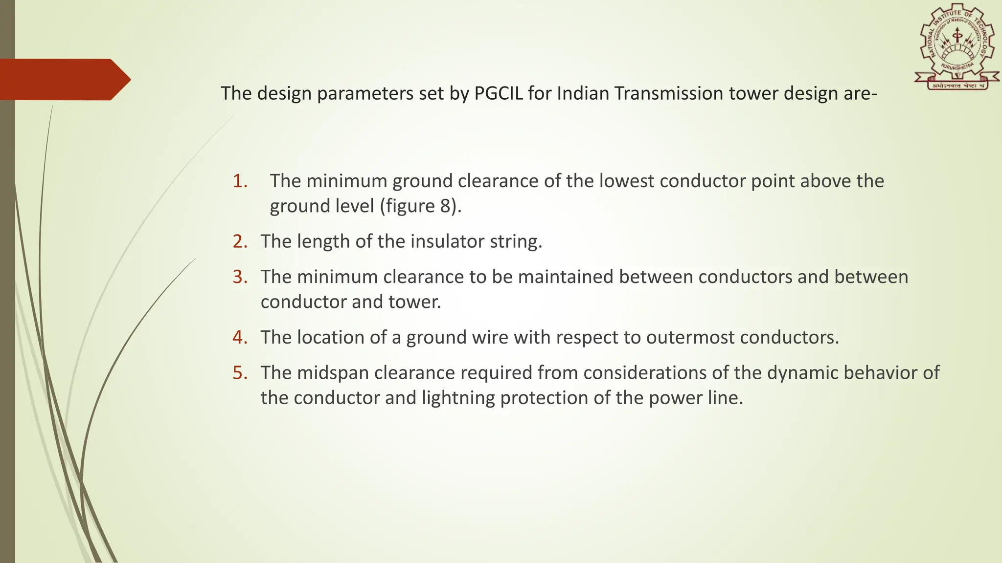 The design parameters set by PGCIL for Indian Transmission tower design are-
1. The minimum ground clearance of the lowest conductor point above the
ground level (figure 8).
2. The length of the insulator string.
3. The minimum clearance to be maintained between conductors and between
conductor and tower.
4. The location of a ground wire with respect to outermost conductors.
5. The midspan clearance required from considerations of the dynamic behavior of
the conductor and lightning protection of the power line.
 