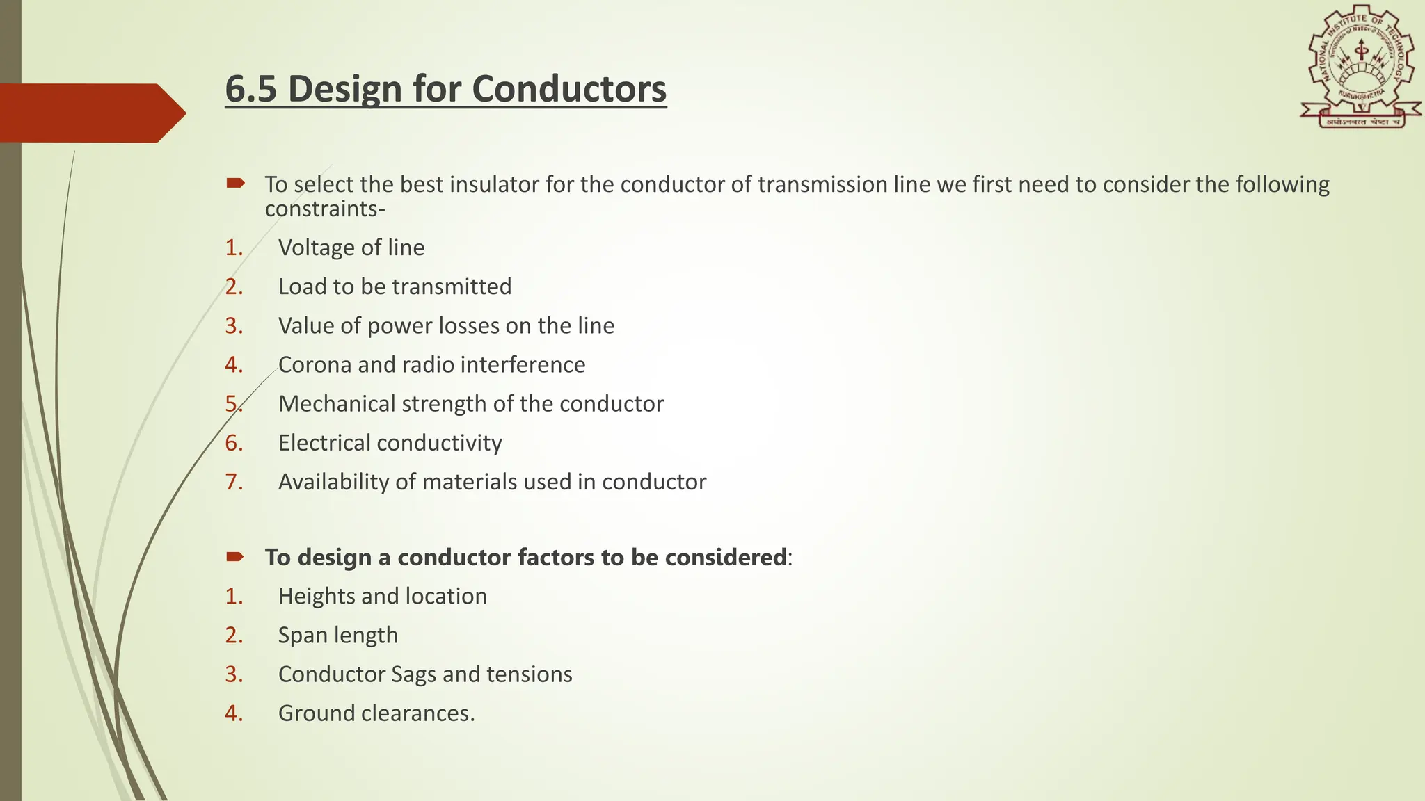 6.5 Design for Conductors
 To select the best insulator for the conductor of transmission line we first need to consider the following
constraints-
1. Voltage of line​
2. Load to be transmitted​
3. Value of power losses on the line​
4. Corona and radio interference​
5. Mechanical strength of the conductor​
6. Electrical conductivity​
7. Availability of materials used in conductor
 To design a conductor factors to be considered:​
1. Heights and location​
2. Span length​
3. Conductor Sags and tensions​
4. Ground clearances.
 