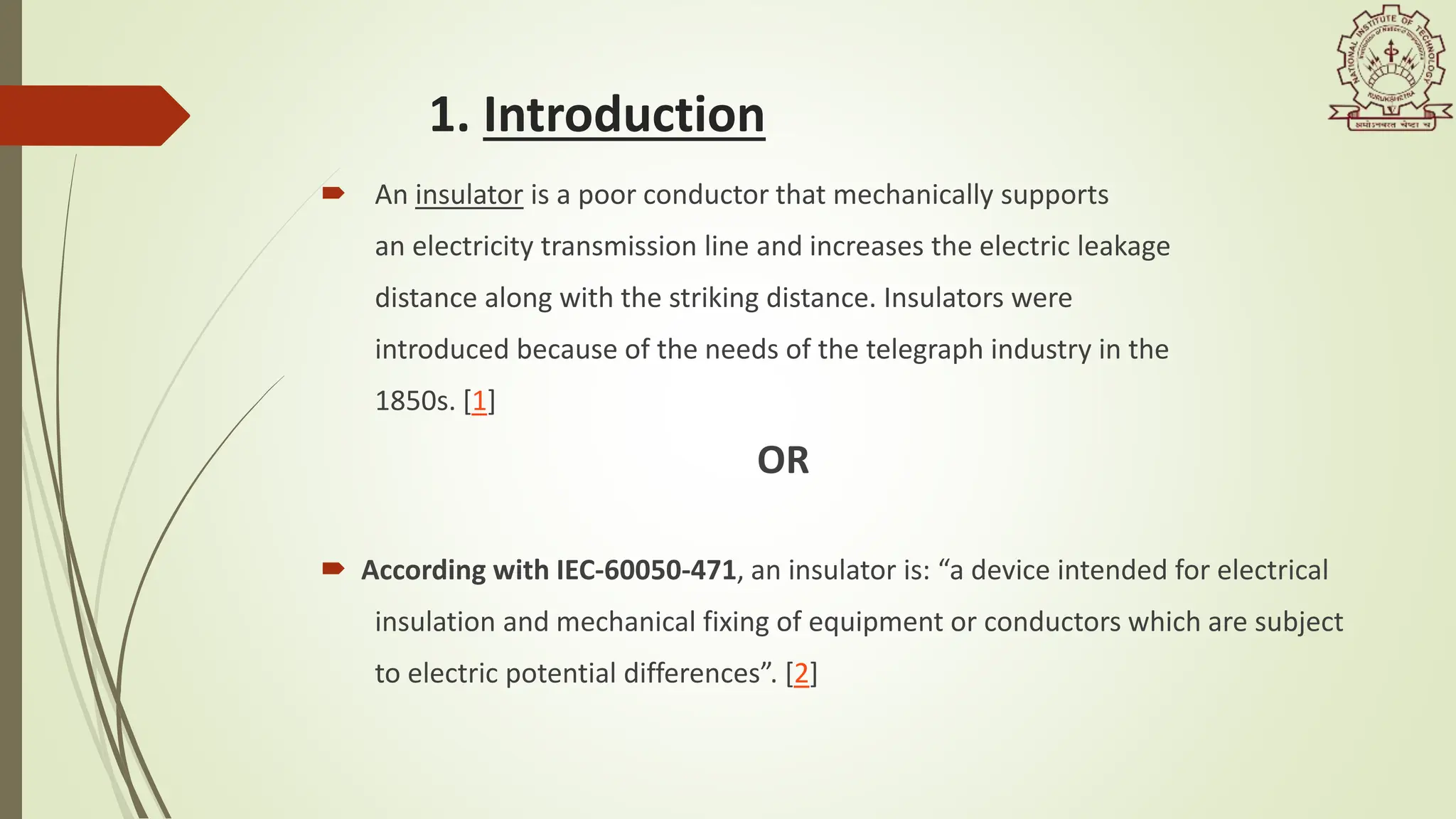 1. Introduction
 An insulator is a poor conductor that mechanically supports
an electricity transmission line and increases the electric leakage
distance along with the striking distance. Insulators were
introduced because of the needs of the telegraph industry in the
1850s. [1]
OR
 According with IEC-60050-471, an insulator is: “a device intended for electrical
insulation and mechanical fixing of equipment or conductors which are subject
to electric potential differences”. [2]
 