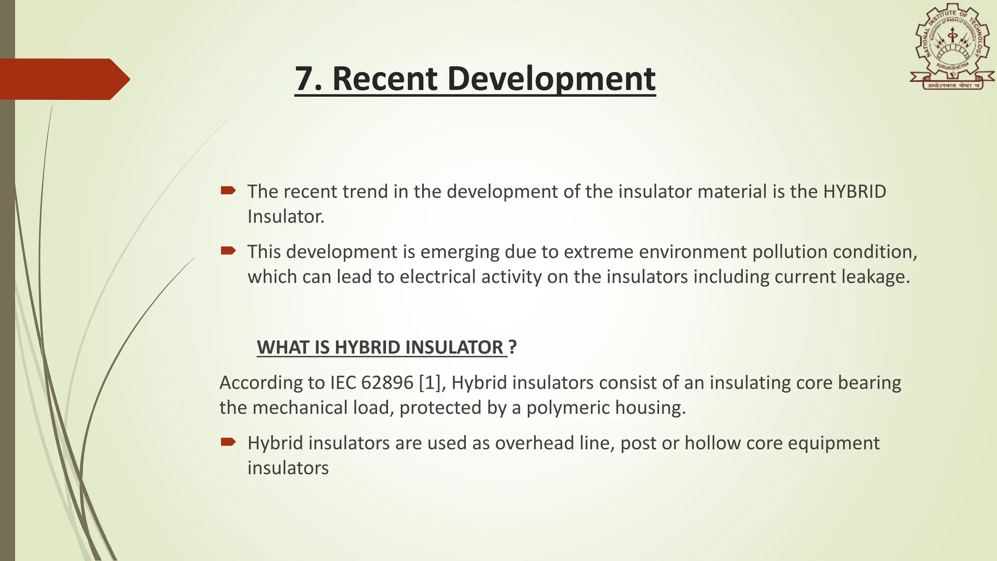 7. Recent Development
 The recent trend in the development of the insulator material is the HYBRID
Insulator.
 This development is emerging due to extreme environment pollution condition,
which can lead to electrical activity on the insulators including current leakage.
WHAT IS HYBRID INSULATOR ?
According to IEC 62896 [1], Hybrid insulators consist of an insulating core bearing
the mechanical load, protected by a polymeric housing.
 Hybrid insulators are used as overhead line, post or hollow core equipment
insulators
 