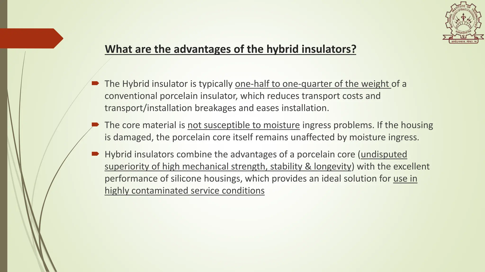  The Hybrid insulator is typically one-half to one-quarter of the weight of a
conventional porcelain insulator, which reduces transport costs and
transport/installation breakages and eases installation.
 The core material is not susceptible to moisture ingress problems. If the housing
is damaged, the porcelain core itself remains unaffected by moisture ingress.
 Hybrid insulators combine the advantages of a porcelain core (undisputed
superiority of high mechanical strength, stability & longevity) with the excellent
performance of silicone housings, which provides an ideal solution for use in
highly contaminated service conditions
What are the advantages of the hybrid insulators?
 