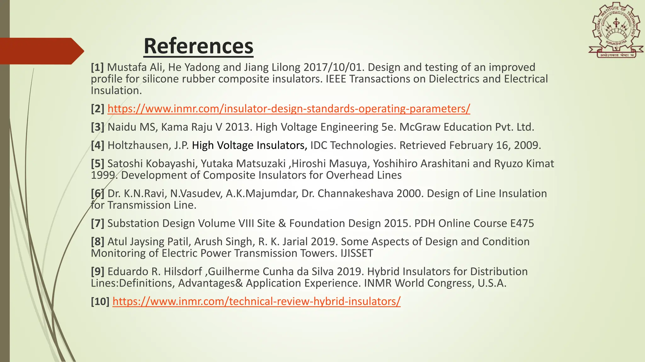 References
[1] Mustafa Ali, He Yadong and Jiang Lilong 2017/10/01. Design and testing of an improved
profile for silicone rubber composite insulators. IEEE Transactions on Dielectrics and Electrical
Insulation.
[2] https://www.inmr.com/insulator-design-standards-operating-parameters/
[3] Naidu MS, Kama Raju V 2013. High Voltage Engineering 5e. McGraw Education Pvt. Ltd.
[4] Holtzhausen, J.P. High Voltage Insulators, IDC Technologies. Retrieved February 16, 2009.
[5] Satoshi Kobayashi, Yutaka Matsuzaki ,Hiroshi Masuya, Yoshihiro Arashitani and Ryuzo Kimat
1999. Development of Composite Insulators for Overhead Lines
[6] Dr. K.N.Ravi, N.Vasudev, A.K.Majumdar, Dr. Channakeshava 2000. Design of Line Insulation
for Transmission Line.
[7] Substation Design Volume VIII Site & Foundation Design 2015. PDH Online Course E475
[8] Atul Jaysing Patil, Arush Singh, R. K. Jarial 2019. Some Aspects of Design and Condition
Monitoring of Electric Power Transmission Towers. IJISSET
[9] Eduardo R. Hilsdorf ,Guilherme Cunha da Silva 2019. Hybrid Insulators for Distribution
Lines:Definitions, Advantages& Application Experience. INMR World Congress, U.S.A.
[10] https://www.inmr.com/technical-review-hybrid-insulators/
 