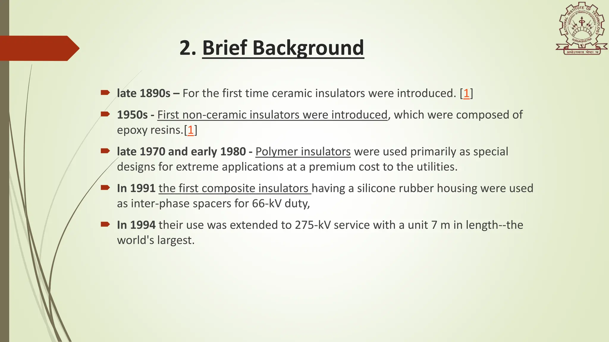 2. Brief Background
 late 1890s – For the first time ceramic insulators were introduced. [1]
 1950s - First non-ceramic insulators were introduced, which were composed of
epoxy resins.[1]
 late 1970 and early 1980 - Polymer insulators were used primarily as special
designs for extreme applications at a premium cost to the utilities.
 In 1991 the first composite insulators having a silicone rubber housing were used
as inter-phase spacers for 66-kV duty,
 In 1994 their use was extended to 275-kV service with a unit 7 m in length--the
world's largest.
 