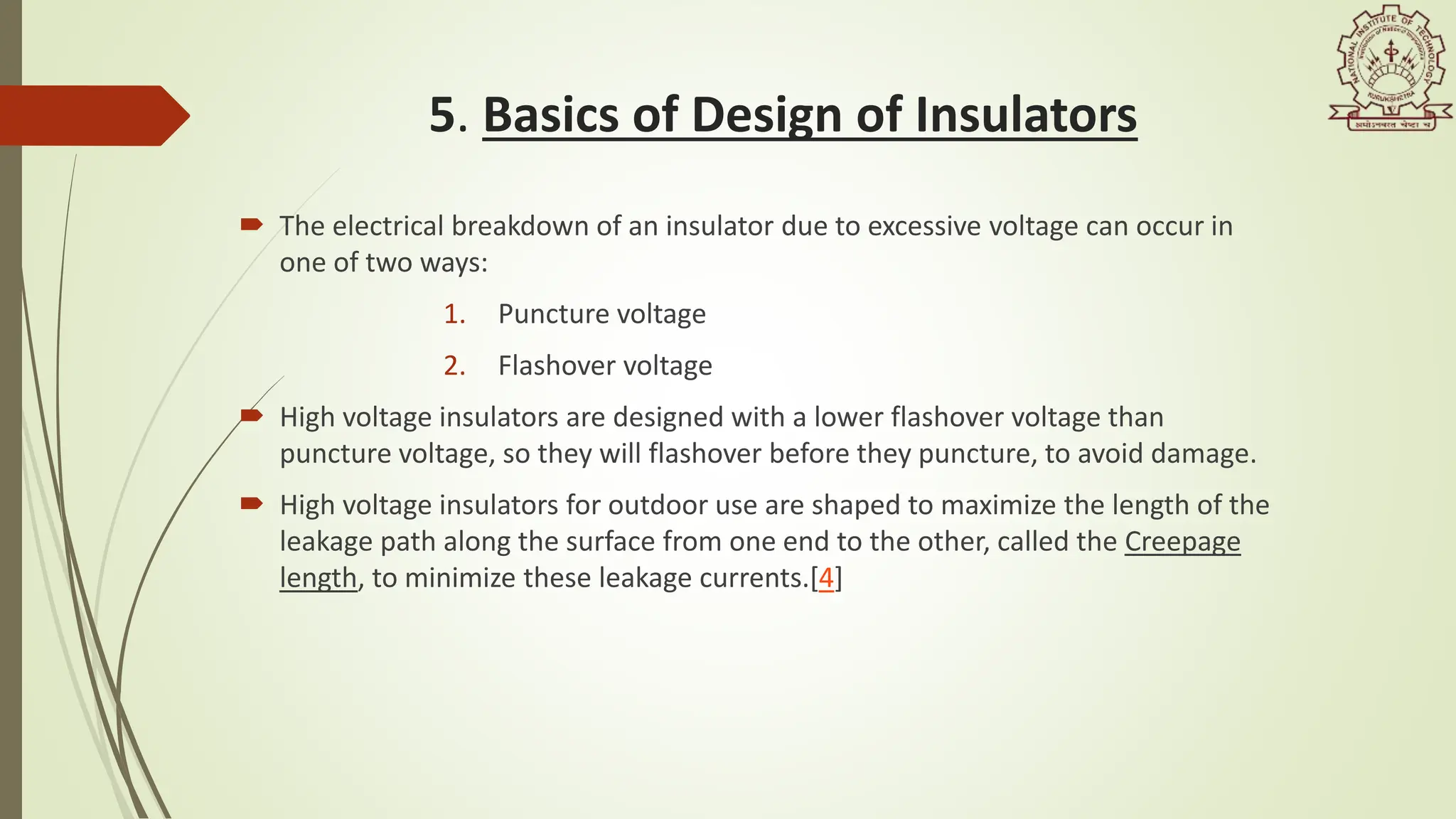 5. Basics of Design of Insulators
 The electrical breakdown of an insulator due to excessive voltage can occur in
one of two ways:
1. Puncture voltage
2. Flashover voltage
 High voltage insulators are designed with a lower flashover voltage than
puncture voltage, so they will flashover before they puncture, to avoid damage.
 High voltage insulators for outdoor use are shaped to maximize the length of the
leakage path along the surface from one end to the other, called the Creepage
length, to minimize these leakage currents.[4]
 