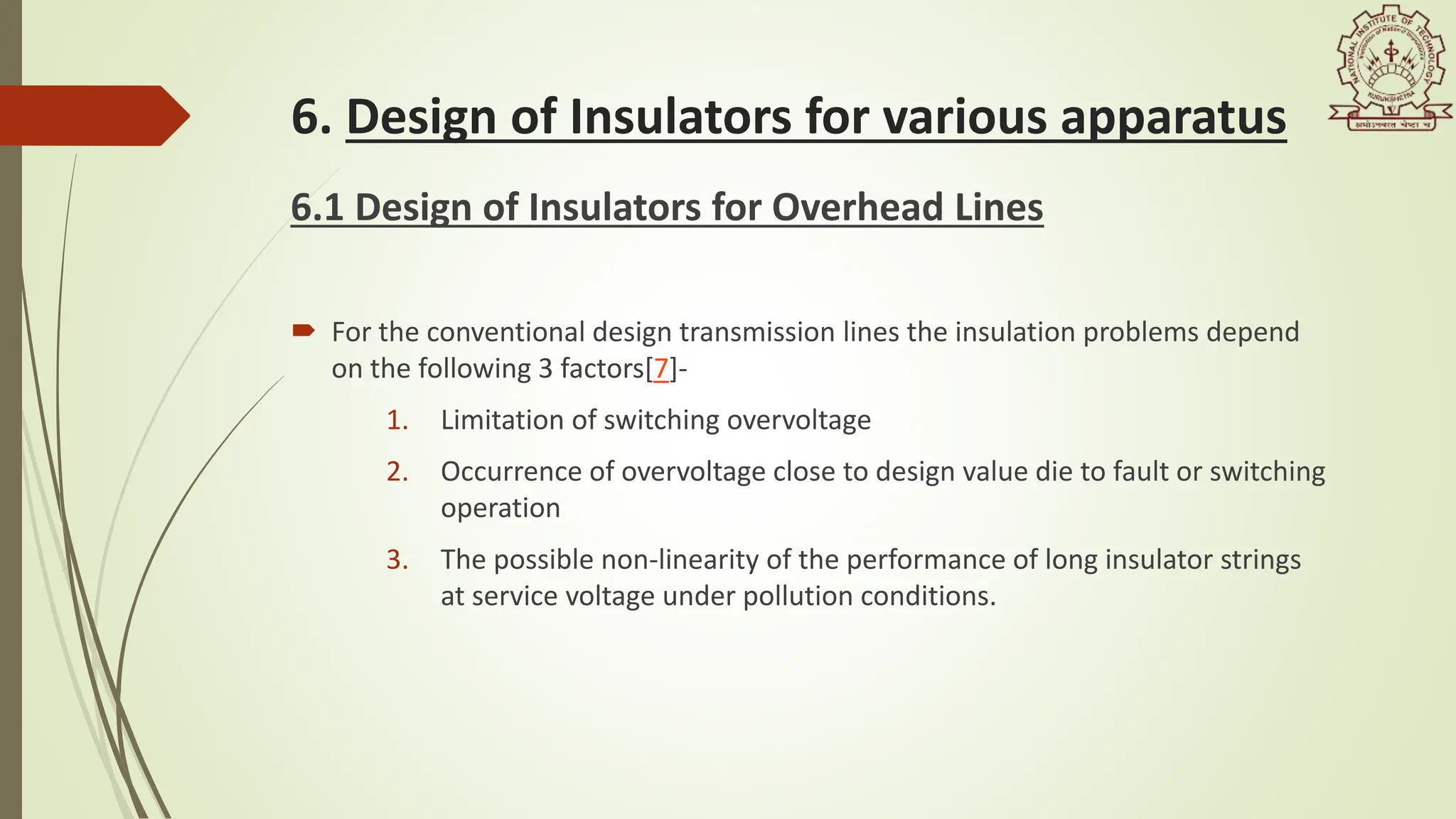 6. Design of Insulators for various apparatus
6.1 Design of Insulators for Overhead Lines
 For the conventional design transmission lines the insulation problems depend
on the following 3 factors[7]-
1. Limitation of switching overvoltage
2. Occurrence of overvoltage close to design value die to fault or switching
operation
3. The possible non-linearity of the performance of long insulator strings
at service voltage under pollution conditions.
 