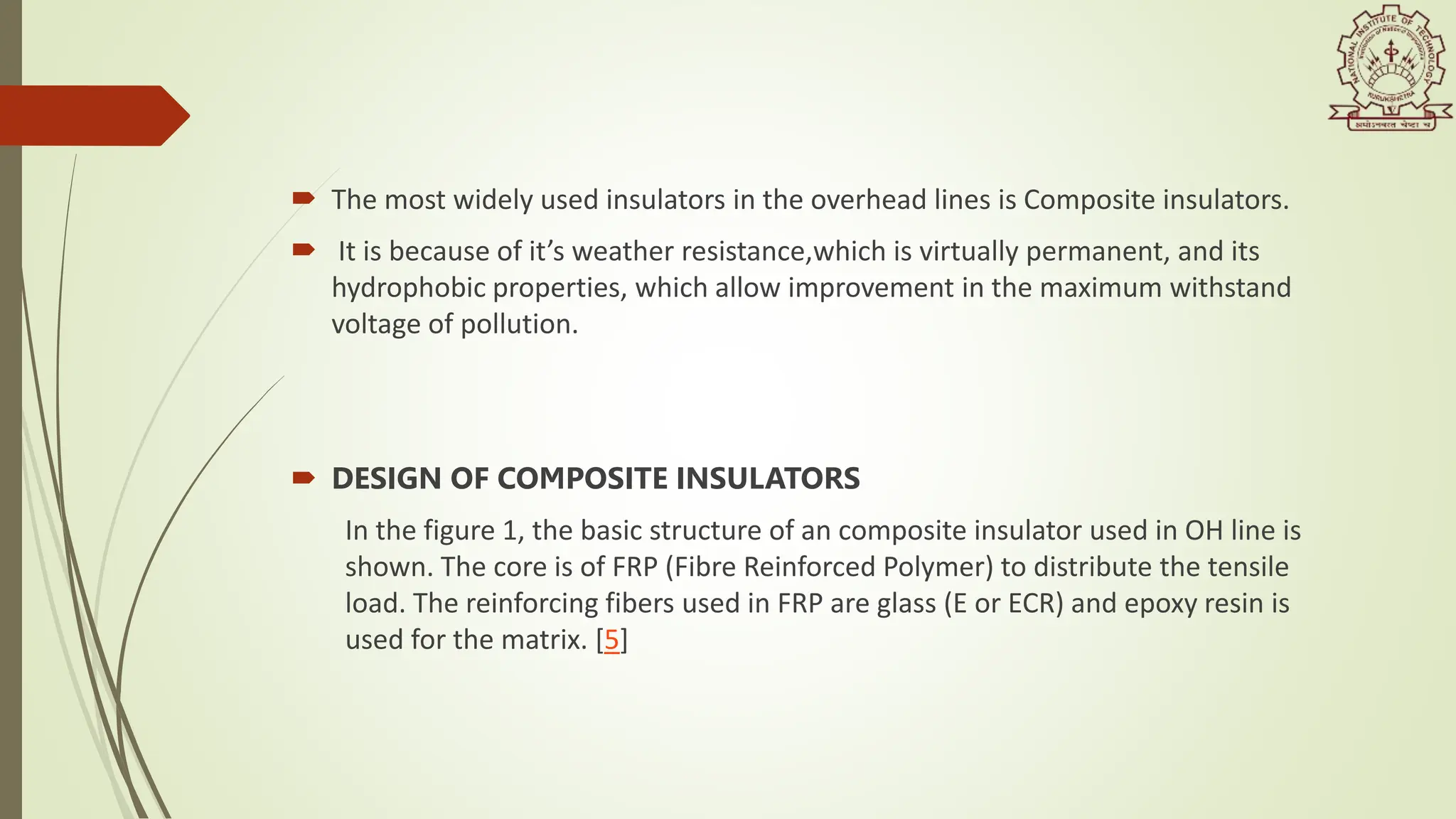  The most widely used insulators in the overhead lines is Composite insulators.
 It is because of it’s weather resistance,which is virtually permanent, and its
hydrophobic properties, which allow improvement in the maximum withstand
voltage of pollution.
 DESIGN OF COMPOSITE INSULATORS
In the figure 1, the basic structure of an composite insulator used in OH line is
shown. The core is of FRP (Fibre Reinforced Polymer) to distribute the tensile
load. The reinforcing fibers used in FRP are glass (E or ECR) and epoxy resin is
used for the matrix. [5]
 