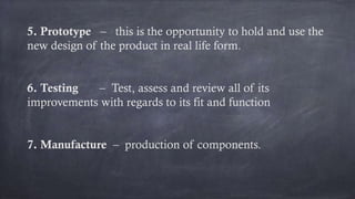 5. Prototype – this is the opportunity to hold and use the
new design of the product in real life form.
6. Testing – Test, assess and review all of its
improvements with regards to its fit and function
7. Manufacture – production of components.
 