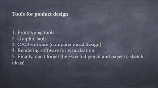 Tools for product design
1. Prototyping tools
2. Graphic tools
3. CAD software (computer aided design)
4. Rendering software for visualisation.
5. Finally, don’t forget the essential pencil and paper to sketch
ideas!
 