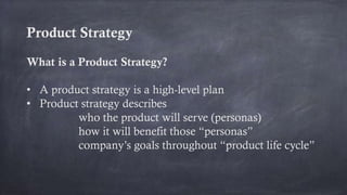 Product Strategy
What is a Product Strategy?
• A product strategy is a high-level plan
• Product strategy describes
who the product will serve (personas)
how it will benefit those “personas”
company’s goals throughout “product life cycle”
 