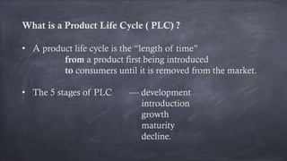 What is a Product Life Cycle ( PLC) ?
• A product life cycle is the “length of time”
from a product first being introduced
to consumers until it is removed from the market.
• The 5 stages of PLC — development
introduction
growth
maturity
decline.
 