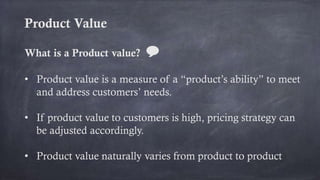 Product Value
What is a Product value? 💬
• Product value is a measure of a “product’s ability” to meet
and address customers’ needs.
• If product value to customers is high, pricing strategy can
be adjusted accordingly.
• Product value naturally varies from product to product
 