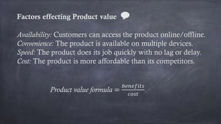 Factors effecting Product value 💬
Availability: Customers can access the product online/offline.
Convenience: The product is available on multiple devices.
Speed: The product does its job quickly with no lag or delay.
Cost: The product is more affordable than its competitors.
Product value formula =
𝑏𝑒𝑛𝑒𝑓𝑖𝑡𝑠
𝑐𝑜𝑠𝑡
 