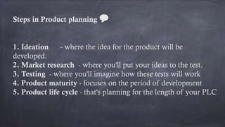 Steps in Product planning 💬
1. Ideation - where the idea for the product will be
developed.
2. Market research - where you'll put your ideas to the test.
3. Testing - where you'll imagine how these tests will work
4. Product maturity - focuses on the period of development
5. Product life cycle - that's planning for the length of your PLC
 