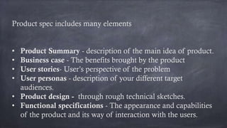Product spec includes many elements
• Product Summary - description of the main idea of product.
• Business case - The benefits brought by the product
• User stories- User’s perspective of the problem
• User personas - description of your different target
audiences.
• Product design - through rough technical sketches.
• Functional specifications - The appearance and capabilities
of the product and its way of interaction with the users.
 