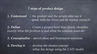7 steps of product design
1. Understand – the product and the people who use it
– speak with the client and do market research
2. Define – Create a project brief that clearly identifies
exactly what the problem is and what the solution must do
3. Conceptualise – sketch ideas and brainstorm solutions
4. Develop it – develop the chosen concept
– refine the design using the CAD model
 