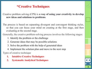 3
Creative problem solving (CPS) is a way of using your creativity to develop
new ideas and solutions to problems.
The process is based on separating divergent and convergent thinking styles,
so that you can focus your mind on creating at the first stage, and then
evaluating at the second stage.
Generally, the creative problem-solving process involves the following stages:
1. Identify the problem or the challenge
2. Generate ideas that may be possible solutions
3. Solve the problem with the help of generated ideas
4. Implement the solution plan and move to the next step
Types of creative technique
1. Intuitive Creative Techniques
2. Systematic Analytical Techniques
*Creative Techniques
 
