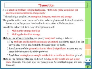 34
*Synectics
It is a creative problem-solving technique. “It tries to make conscious the
unconscious mechanisms of creativity” .
This technique emphasizes metaphor, imagery, emotion and energy.
The goal is to find new courses of action to be implemented. Its implementation
is ensured as the person involved in its execution will choose them.
In order to achieve it, two clear strategies are used:
1. Making the strange familiar
2. Making the familiar strange
Making the strange familiar is a purely analytical strategy. Where:
1.The problem and its ramifications are examined in order to adapt it to the
day-to-day world, analyzing the breakdown of its parts.
2.It makes use of the generalization to identify significant aspects and the
essential characteristic of the problem.
3.Models or analogies are sought to take it to a similar or familiar ground.
Making the familiar strange to distort the day-to-day world and get a new
view of reality. This will alter our perceptions. Several techniques are used to
this end:
 
