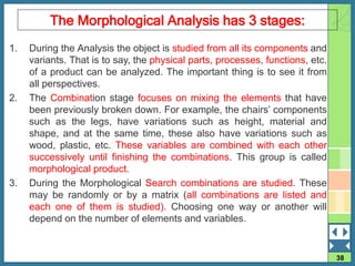 38
The Morphological Analysis has 3 stages:
1. During the Analysis the object is studied from all its components and
variants. That is to say, the physical parts, processes, functions, etc.
of a product can be analyzed. The important thing is to see it from
all perspectives.
2. The Combination stage focuses on mixing the elements that have
been previously broken down. For example, the chairs’ components
such as the legs, have variations such as height, material and
shape, and at the same time, these also have variations such as
wood, plastic, etc. These variables are combined with each other
successively until finishing the combinations. This group is called
morphological product.
3. During the Morphological Search combinations are studied. These
may be randomly or by a matrix (all combinations are listed and
each one of them is studied). Choosing one way or another will
depend on the number of elements and variables.
 