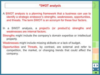 44
*SWOT analysis
A SWOT analysis is a planning framework that a business can use to
identify a strategic endeavor’s strengths, weaknesses, opportunities,
and threats. The term SWOT is an acronym for these four factors.
In a SWOT analysis, a project’s (or product’s) strengths and
weaknesses are internal factors.
Strengths might include the company’s domain expertise or intellectual
property.
Weaknesses might include missing skillsets or a lack of budget.
Opportunities and Threats, by contrast, are external and refer to
competition, the market, or changing trends that could affect the
company.
 