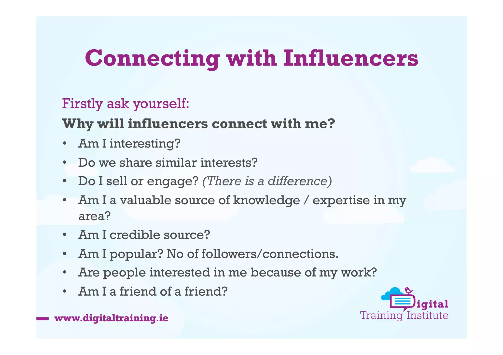 Connecting with Influencers
Firstly ask yourself:
Why will influencers connect with me?
• 
• 
• 
• 
• 
• 
• 
• 

Am I interesting?
Do we share similar interests?
Do I sell or engage? (There is a difference)
Am I a valuable source of knowledge / expertise in my
area?
Am I credible source?
Am I popular? No of followers/connections.
Are people interested in me because of my work?
Am I a friend of a friend?

 