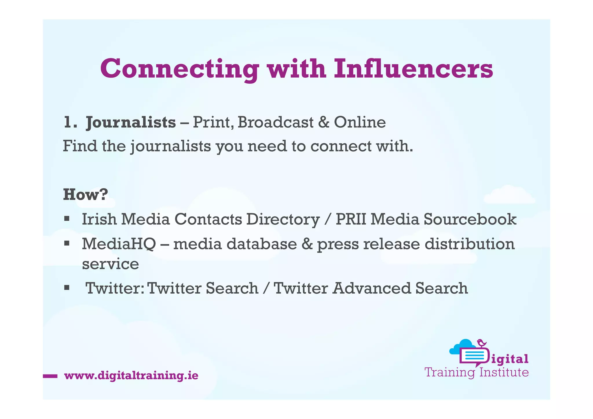 Connecting with Influencers
1.  Journalists – Print, Broadcast & Online
Find the journalists you need to connect with.
How?
  Irish Media Contacts Directory / PRII Media Sourcebook
  MediaHQ – media database & press release distribution
service
  Twitter: Twitter Search / Twitter Advanced Search

 