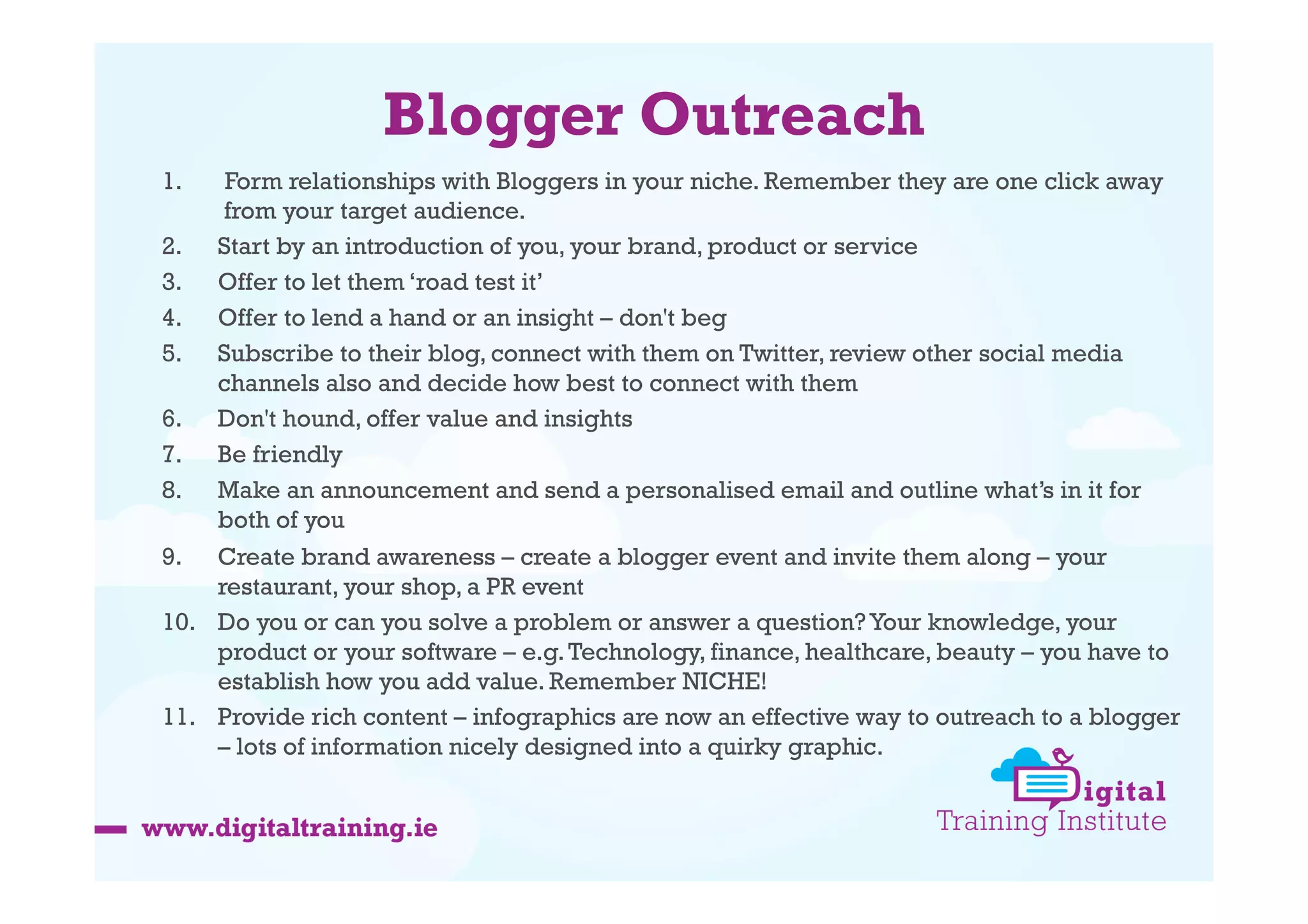 Blogger Outreach
1. 

Form relationships with Bloggers in your niche. Remember they are one click away
from your target audience.
2.  Start by an introduction of you, your brand, product or service
3.  Offer to let them ‘road test it’
4.  Offer to lend a hand or an insight – don't beg
5.  Subscribe to their blog, connect with them on Twitter, review other social media
channels also and decide how best to connect with them
6.  Don't hound, offer value and insights
7.  Be friendly
8.  Make an announcement and send a personalised email and outline what’s in it for
both of you
9.  Create brand awareness – create a blogger event and invite them along – your
restaurant, your shop, a PR event
10.  Do you or can you solve a problem or answer a question? Your knowledge, your
product or your software – e.g. Technology, finance, healthcare, beauty – you have to
establish how you add value. Remember NICHE!
11.  Provide rich content – infographics are now an effective way to outreach to a blogger
– lots of information nicely designed into a quirky graphic.

 